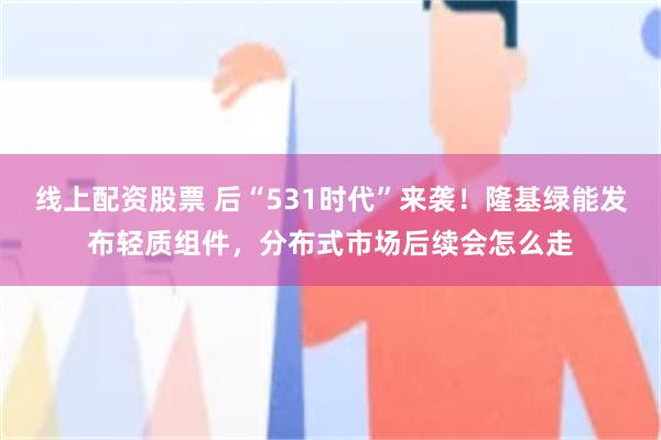 线上配资股票 后“531时代”来袭！隆基绿能发布轻质组件，分布式市场后续会怎么走
