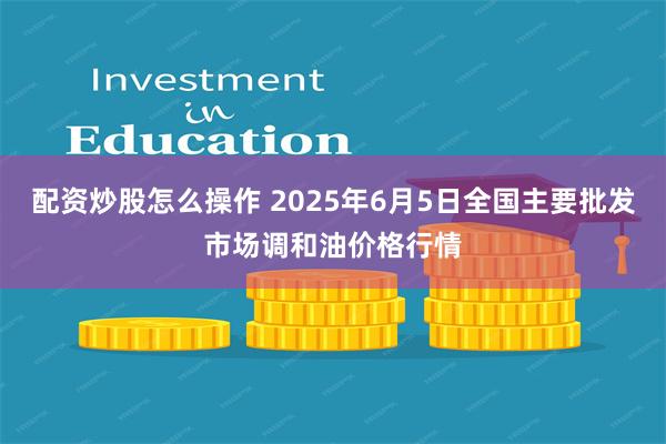 配资炒股怎么操作 2025年6月5日全国主要批发市场调和油价格行情