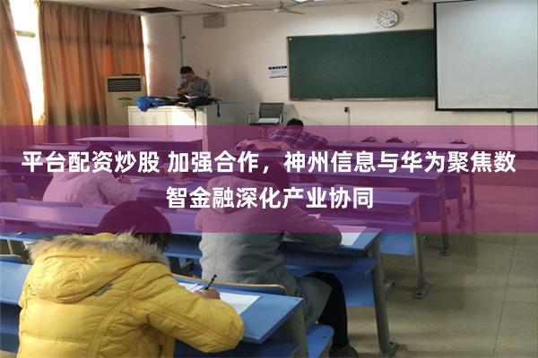 平台配资炒股 加强合作，神州信息与华为聚焦数智金融深化产业协同
