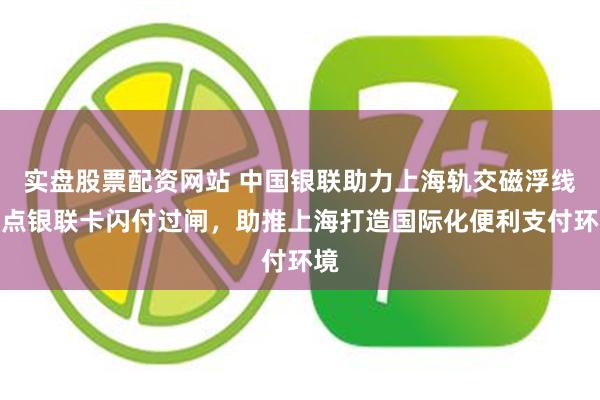 实盘股票配资网站 中国银联助力上海轨交磁浮线试点银联卡闪付过闸，助推上海打造国际化便利支付环境