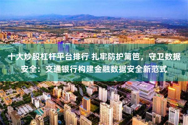 十大炒股杠杆平台排行 扎牢防护篱笆，守卫数据安全：交通银行构建金融数据安全新范式