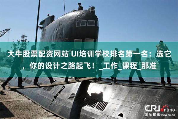 大牛股票配资网站 UI培训学校排名第一名：选它，你的设计之路起飞！_工作_课程_那准
