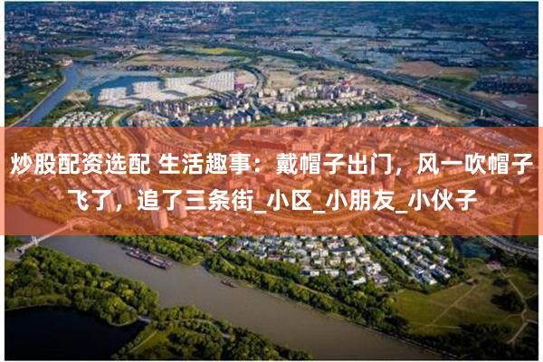 炒股配资选配 生活趣事：戴帽子出门，风一吹帽子飞了，追了三条街_小区_小朋友_小伙子