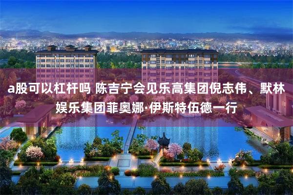 a股可以杠杆吗 陈吉宁会见乐高集团倪志伟、默林娱乐集团菲奥娜·伊斯特伍德一行