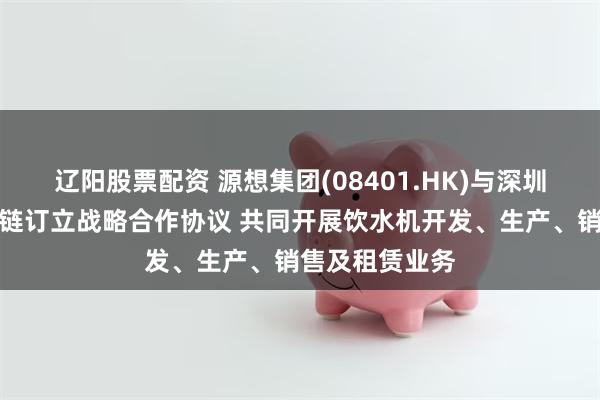 辽阳股票配资 源想集团(08401.HK)与深圳上善甄选供应链订立战略合作协议 共同开展饮水机开发、生产、销售及租赁业务