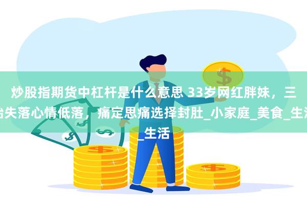炒股指期货中杠杆是什么意思 33岁网红胖妹，三胎失落心情低落，痛定思痛选择封肚_小家庭_美食_生活