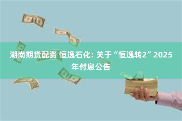 湖南期货配资 恒逸石化: 关于“恒逸转2”2025年付息公告