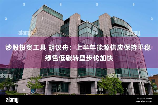 炒股投资工具 胡汉舟：上半年能源供应保持平稳 绿色低碳转型步伐加快