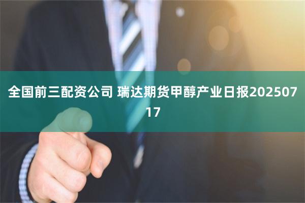 全国前三配资公司 瑞达期货甲醇产业日报20250717