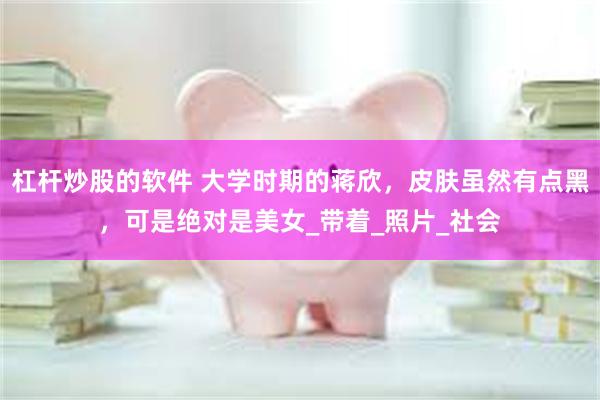 杠杆炒股的软件 大学时期的蒋欣，皮肤虽然有点黑，可是绝对是美女_带着_照片_社会