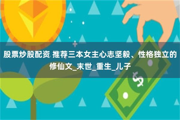 股票炒股配资 推荐三本女主心志坚毅、性格独立的修仙文_末世_重生_儿子