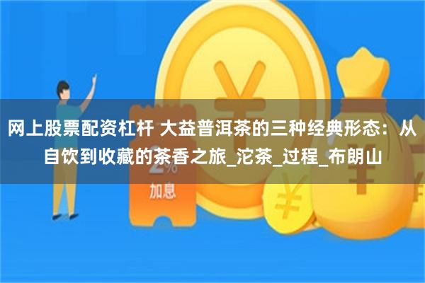 网上股票配资杠杆 大益普洱茶的三种经典形态：从自饮到收藏的茶香之旅_沱茶_过程_布朗山