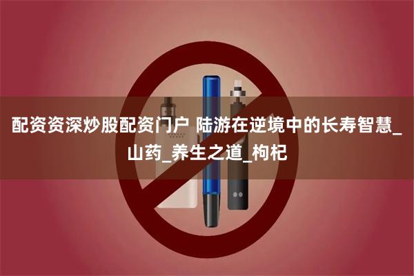 配资资深炒股配资门户 陆游在逆境中的长寿智慧_山药_养生之道_枸杞