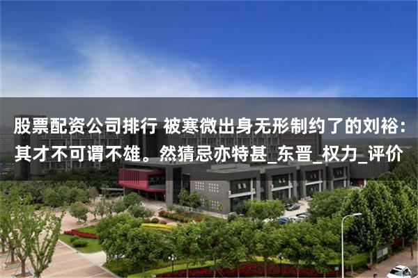 股票配资公司排行 被寒微出身无形制约了的刘裕：其才不可谓不雄。然猜忌亦特甚_东晋_权力_评价