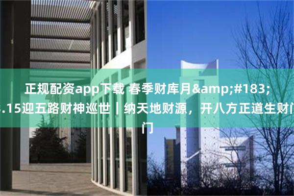 正规配资app下载 春季财库月&#183;3.15迎五路财神巡世｜纳天地财源，开八方正道生财门