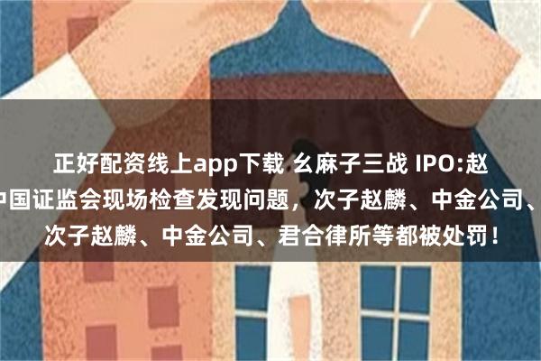 正好配资线上app下载 幺麻子三战 IPO:赵家的家族企业！曾被中国证监会现场检查发现问题，次子赵麟、中金公司、君合律所等都被处罚！