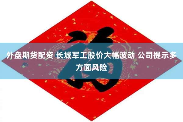 外盘期货配资 长城军工股价大幅波动 公司提示多方面风险