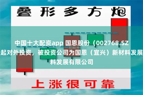 中国十大配资app 国恩股份（002768.SZ）新增一起对外投资，被投资公司为国恩（宜兴）新材料发展有限公司