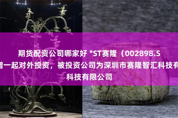 期货配资公司哪家好 *ST赛隆（002898.SZ）新增一起对外投资，被投资公司为深圳市赛隆智汇科技有限公司