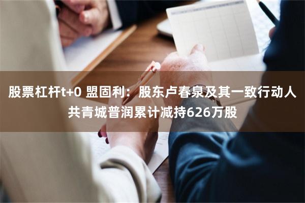 股票杠杆t+0 盟固利：股东卢春泉及其一致行动人共青城普润累计减持626万股