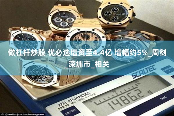 做杠杆炒股 优必选增资至4.4亿 增幅约5%_周剑_深圳市_相关