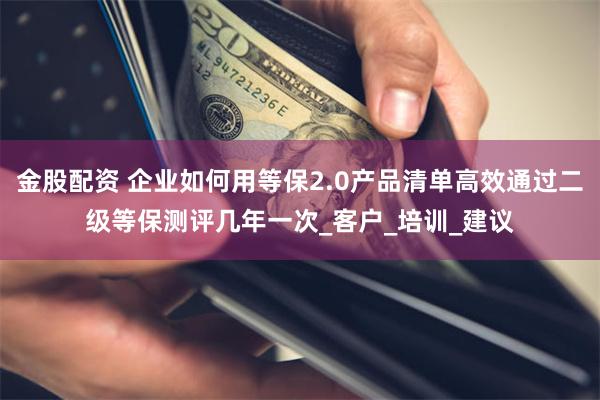 金股配资 企业如何用等保2.0产品清单高效通过二级等保测评几年一次_客户_培训_建议