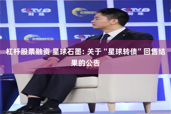 杠杆股票融资 星球石墨: 关于“星球转债”回售结果的公告