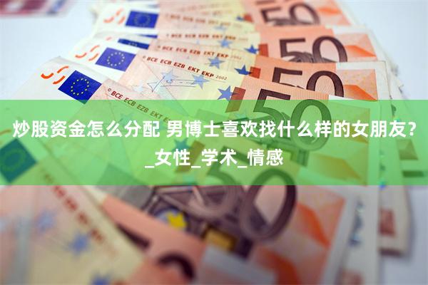 炒股资金怎么分配 男博士喜欢找什么样的女朋友？_女性_学术_情感