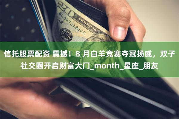 信托股票配资 震撼！8 月白羊竞赛夺冠扬威，双子社交圈开启财富大门_month_星座_朋友