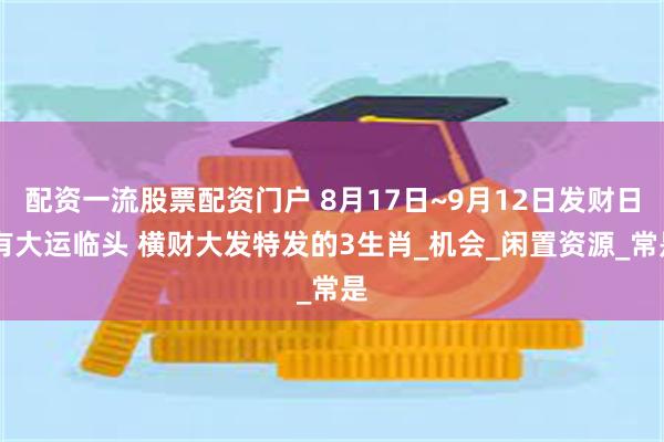 配资一流股票配资门户 8月17日~9月12日发财日 有大运临头 横财大发特发的3生肖_机会_闲置资源_常是