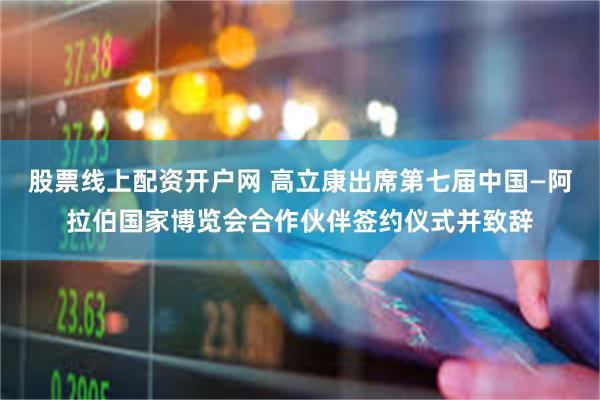 股票线上配资开户网 高立康出席第七届中国—阿拉伯国家博览会合作伙伴签约仪式并致辞