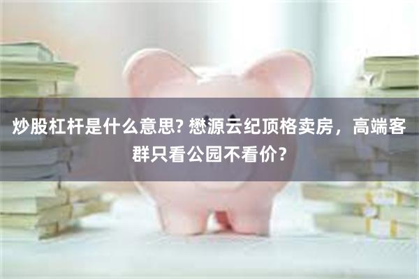 炒股杠杆是什么意思? 懋源云纪顶格卖房，高端客群只看公园不看价？
