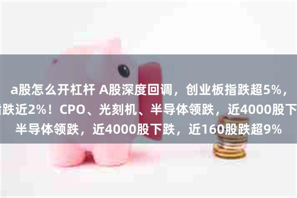 a股怎么开杠杆 A股深度回调，创业板指跌超5%，深成指跌3.6%，沪指跌近2%！CPO、光刻机、半导体领跌，近4000股下跌，近160股跌超9%
