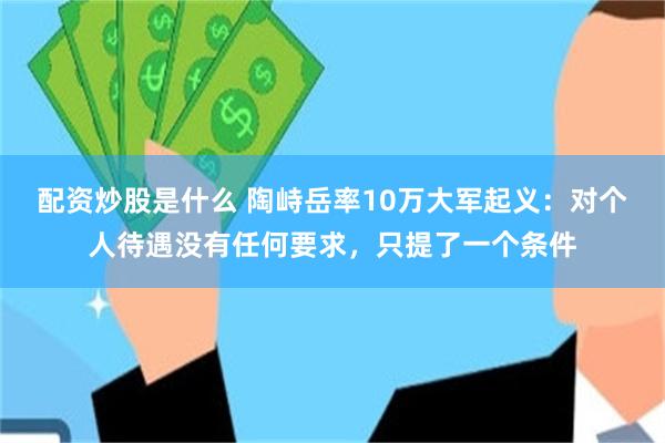 配资炒股是什么 陶峙岳率10万大军起义：对个人待遇没有任何要求，只提了一个条件