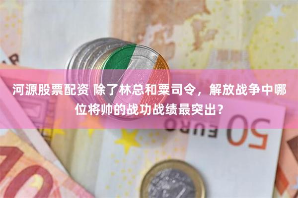 河源股票配资 除了林总和粟司令，解放战争中哪位将帅的战功战绩最突出？