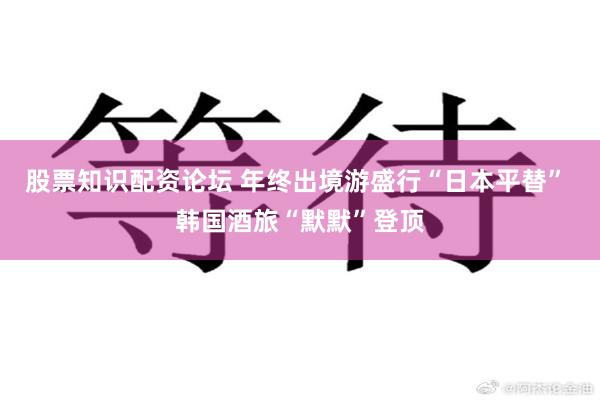 股票知识配资论坛 年终出境游盛行“日本平替” 韩国酒旅“默默”登顶