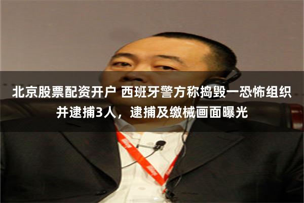 北京股票配资开户 西班牙警方称捣毁一恐怖组织并逮捕3人，逮捕及缴械画面曝光