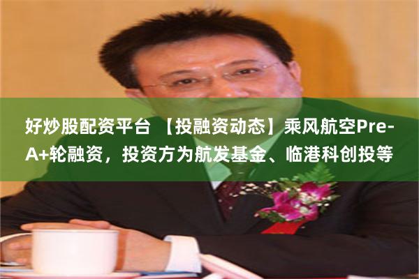 好炒股配资平台 【投融资动态】乘风航空Pre-A+轮融资，投资方为航发基金、临港科创投等